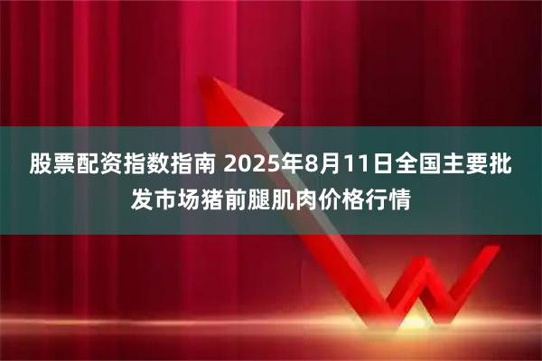 股票配资指数指南 2025年8月11日全国主要批发市场猪前腿肌肉价格行情