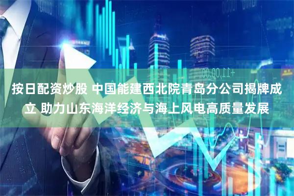 按日配资炒股 中国能建西北院青岛分公司揭牌成立 助力山东海洋经济与海上风电高质量发展