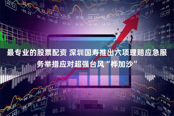 最专业的股票配资 深圳国寿推出六项理赔应急服务举措应对超强台风“桦加沙”