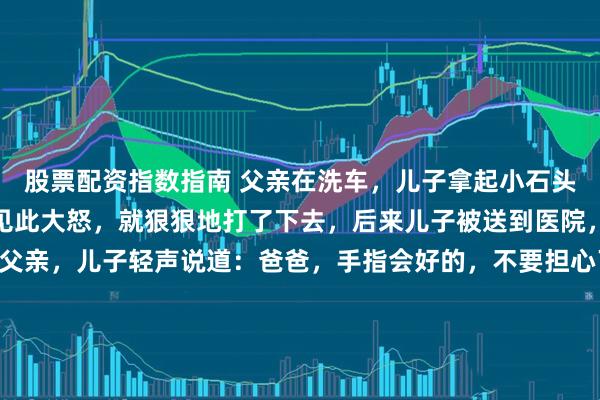 股票配资指数指南 父亲在洗车，儿子拿起小石头在车门上划起来。父亲见此大怒，就狠狠地打了下去，后来儿子被送到医院，证实手指骨折。面对父亲，儿子轻声说道：爸爸，手指会好的，不要担心了。父亲内心无比自责， 一怒之下，冲回去要把自己的汽车给砸了。他看见儿子划的痕迹：爸爸，我爱你。有些事是否在看清之后再做决定更好呢？