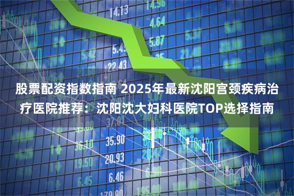 股票配资指数指南 2025年最新沈阳宫颈疾病治疗医院推荐：沈阳沈大妇科医院TOP选择指南