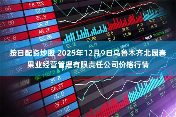 按日配资炒股 2025年12月9日乌鲁木齐北园春果业经营管理有限责任公司价格行情