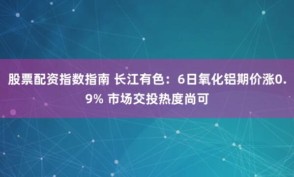 股票配资指数指南 长江有色：6日氧化铝期价涨0.9% 市场交投热度尚可
