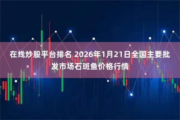 在线炒股平台排名 2026年1月21日全国主要批发市场石斑鱼价格行情