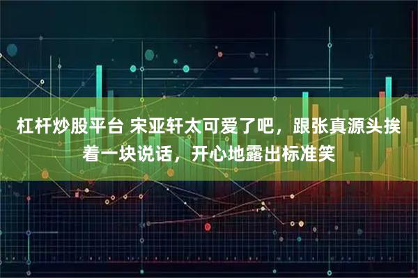 杠杆炒股平台 宋亚轩太可爱了吧，跟张真源头挨着一块说话，开心地露出标准笑