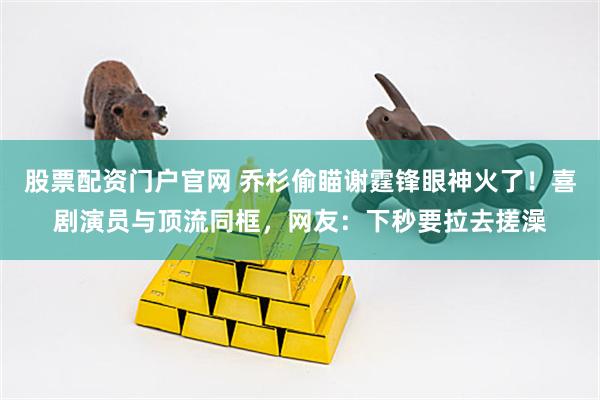 股票配资门户官网 乔杉偷瞄谢霆锋眼神火了！喜剧演员与顶流同框，网友：下秒要拉去搓澡