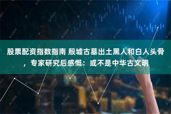 股票配资指数指南 殷墟古墓出土黑人和白人头骨，专家研究后感慨：或不是中华古文明