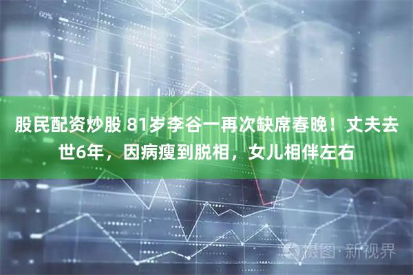 股民配资炒股 81岁李谷一再次缺席春晚！丈夫去世6年，因病瘦到脱相，女儿相伴左右