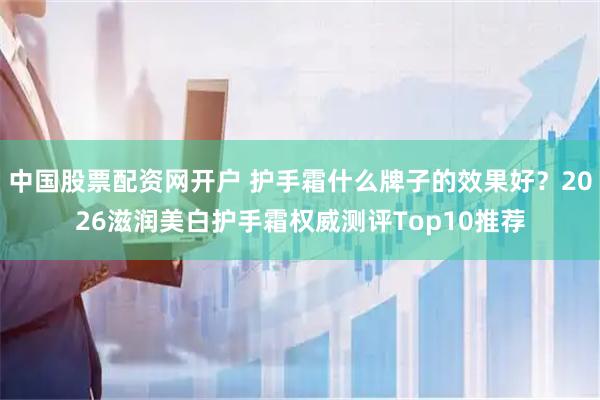 中国股票配资网开户 护手霜什么牌子的效果好？2026滋润美白护手霜权威测评Top10推荐