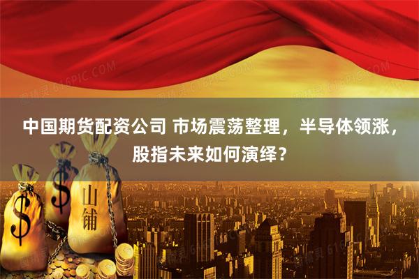 中国期货配资公司 市场震荡整理，半导体领涨，股指未来如何演绎？