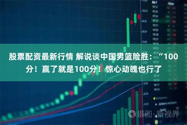 股票配资最新行情 解说谈中国男篮险胜：“100分！赢了就是100分！惊心动魄也行了