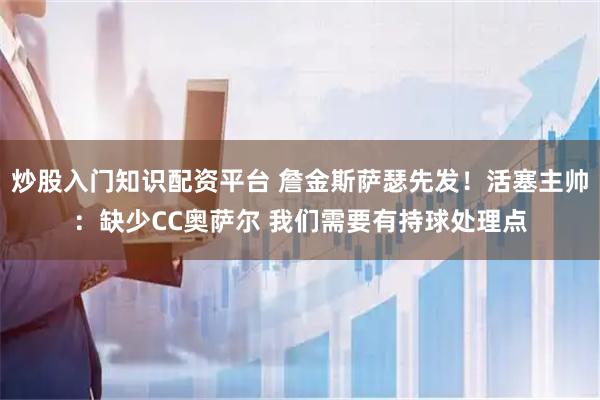 炒股入门知识配资平台 詹金斯萨瑟先发！活塞主帅：缺少CC奥萨尔 我们需要有持球处理点