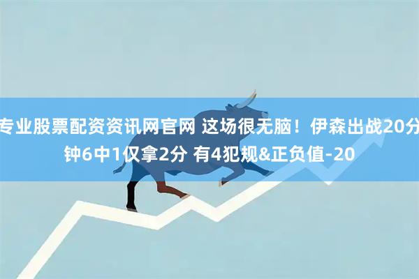 专业股票配资资讯网官网 这场很无脑！伊森出战20分钟6中1仅拿2分 有4犯规&正负值-20
