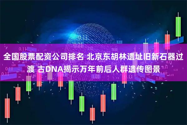 全国股票配资公司排名 北京东胡林遗址旧新石器过渡 古DNA揭示万年前后人群遗传图景