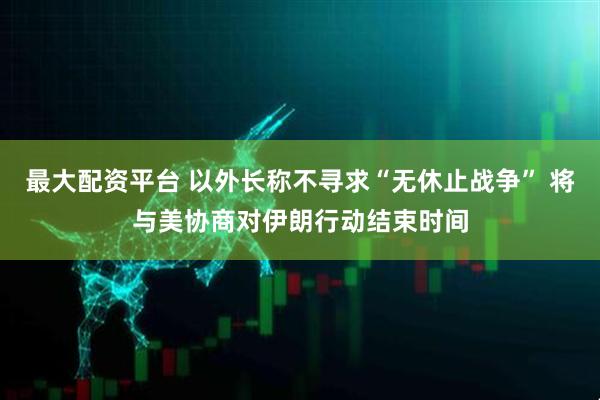 最大配资平台 以外长称不寻求“无休止战争” 将与美协商对伊朗行动结束时间