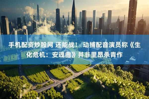 手机配资炒股网 还能战！ 动捕配音演员称《生化危机：安魂曲》并非里昂杀青作