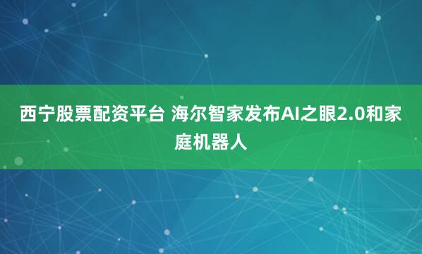 西宁股票配资平台 海尔智家发布AI之眼2.0和家庭机器人