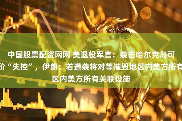 中国股票配资网网 美退役军官：袭击哈尔克岛可能导致油价“失控”，伊朗：若遭袭将对等摧毁地区内美方所有关联设施