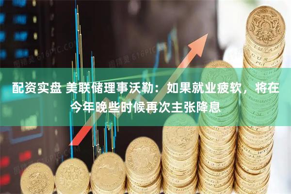 配资实盘 美联储理事沃勒：如果就业疲软，将在今年晚些时候再次主张降息