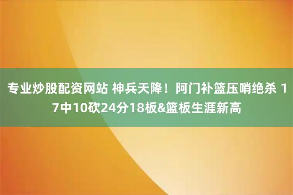 专业炒股配资网站 神兵天降！阿门补篮压哨绝杀 17中10砍24分18板&篮板生涯新高