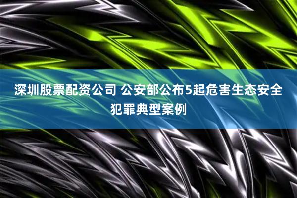 深圳股票配资公司 公安部公布5起危害生态安全犯罪典型案例