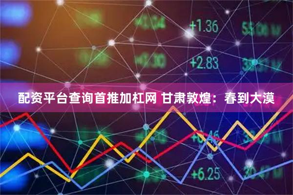 配资平台查询首推加杠网 甘肃敦煌：春到大漠