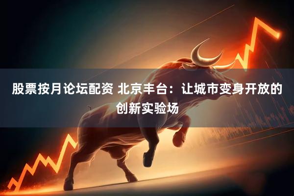 股票按月论坛配资 北京丰台：让城市变身开放的创新实验场