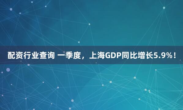 配资行业查询 一季度，上海GDP同比增长5.9%！