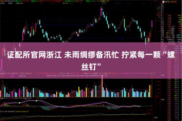 证配所官网浙江 未雨绸缪备汛忙 拧紧每一颗“螺丝钉”